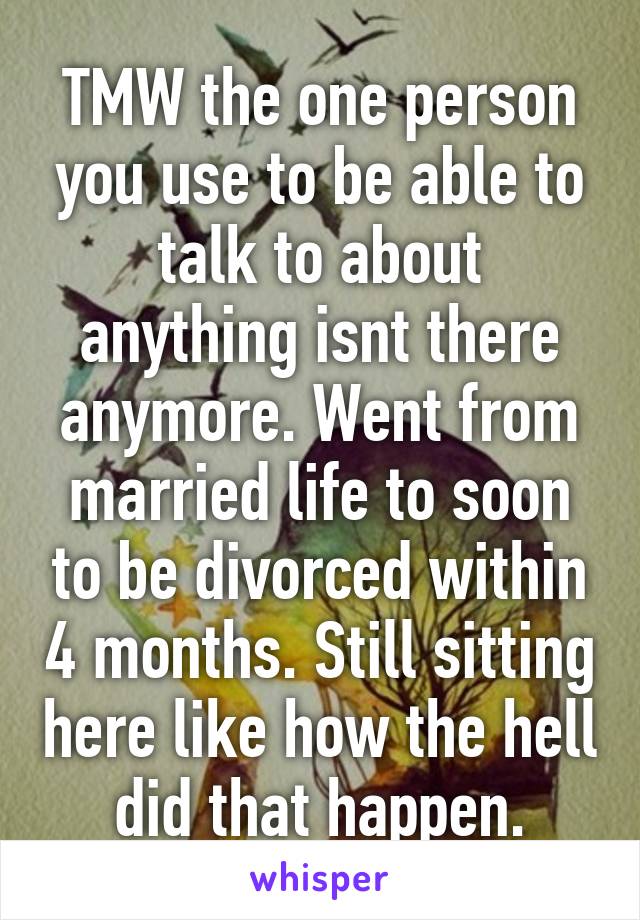 TMW the one person you use to be able to talk to about anything isnt there anymore. Went from married life to soon to be divorced within 4 months. Still sitting here like how the hell did that happen.