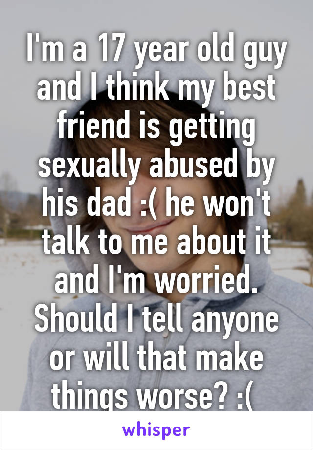 I'm a 17 year old guy and I think my best friend is getting sexually abused by his dad :( he won't talk to me about it and I'm worried. Should I tell anyone or will that make things worse? :( 