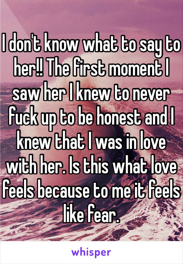 I don't know what to say to her!! The first moment I saw her I knew to never fuck up to be honest and I knew that I was in love with her. Is this what love feels because to me it feels like fear.