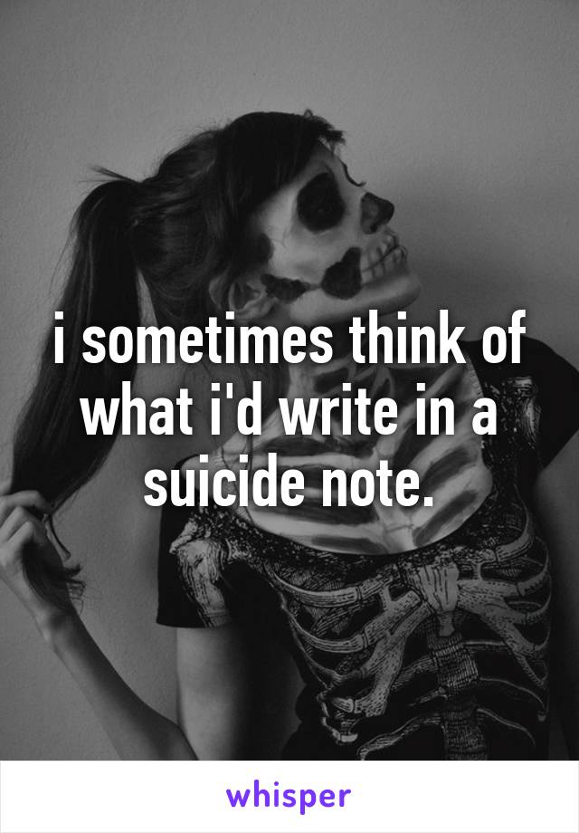 i sometimes think of what i'd write in a suicide note.