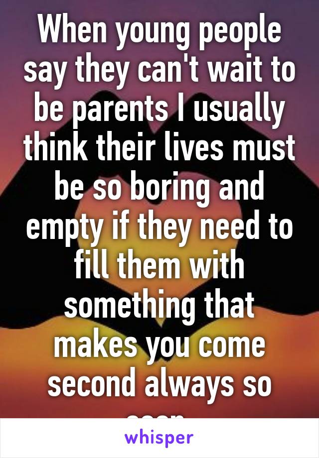 When young people say they can't wait to be parents I usually think their lives must be so boring and empty if they need to fill them with something that makes you come second always so soon.