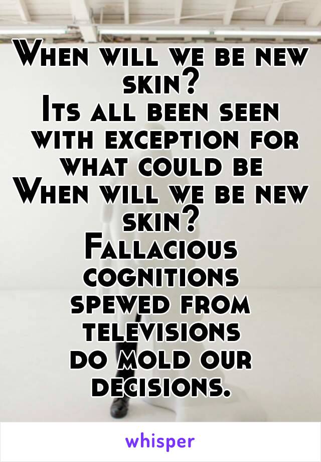 When will we be new skin? 
Its all been seen with exception for what could be 
When will we be new skin? 
Fallacious cognitions 
spewed from televisions 
do mold our decisions. 