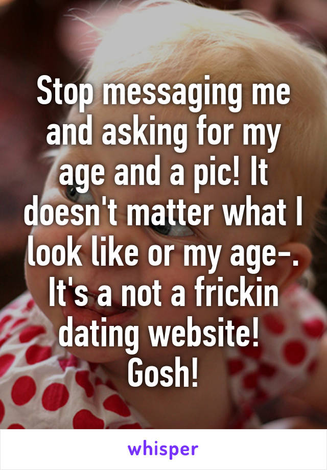 Stop messaging me and asking for my age and a pic! It doesn't matter what I look like or my age-. It's a not a frickin dating website!  Gosh!