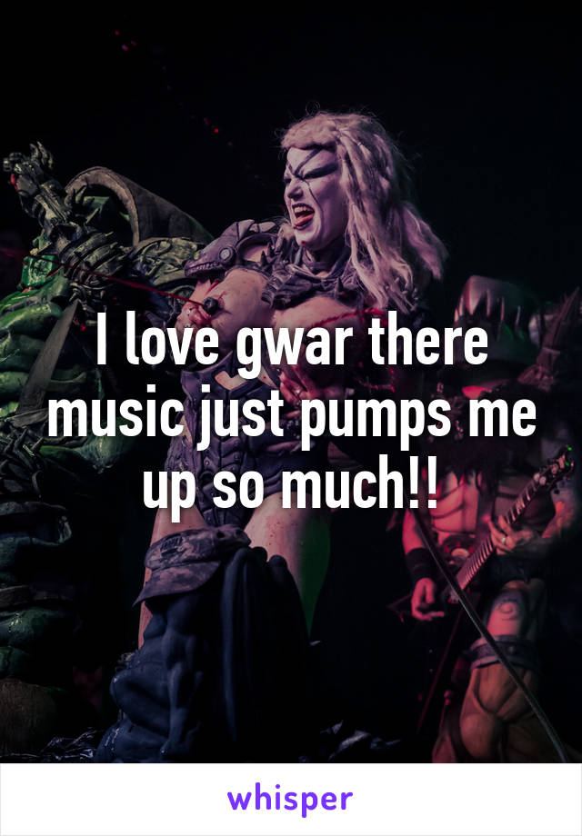 I love gwar there music just pumps me up so much!!