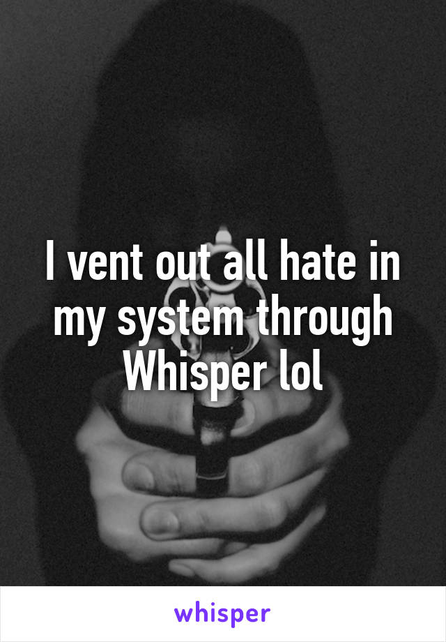 I vent out all hate in my system through Whisper lol