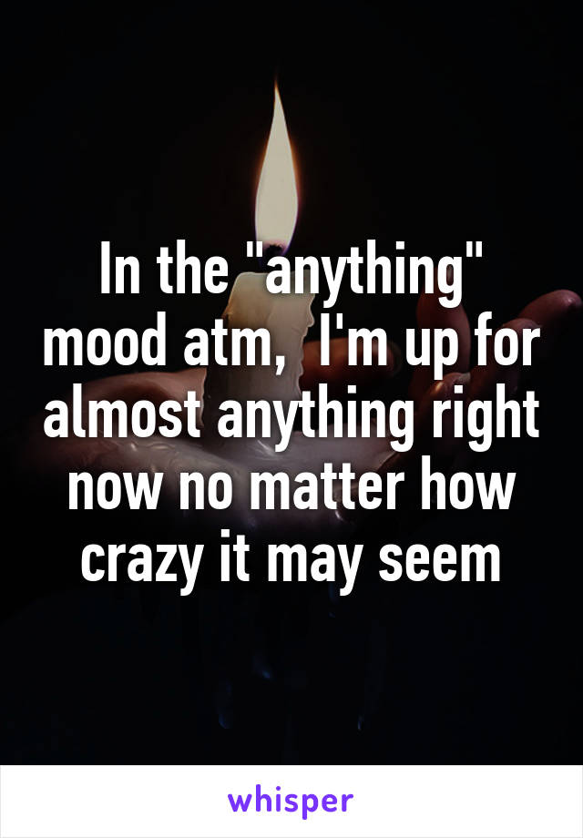 In the "anything" mood atm,  I'm up for almost anything right now no matter how crazy it may seem