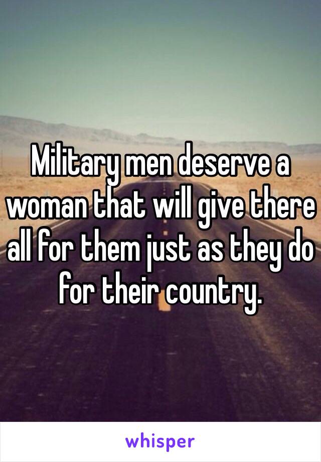 Military men deserve a woman that will give there all for them just as they do for their country. 