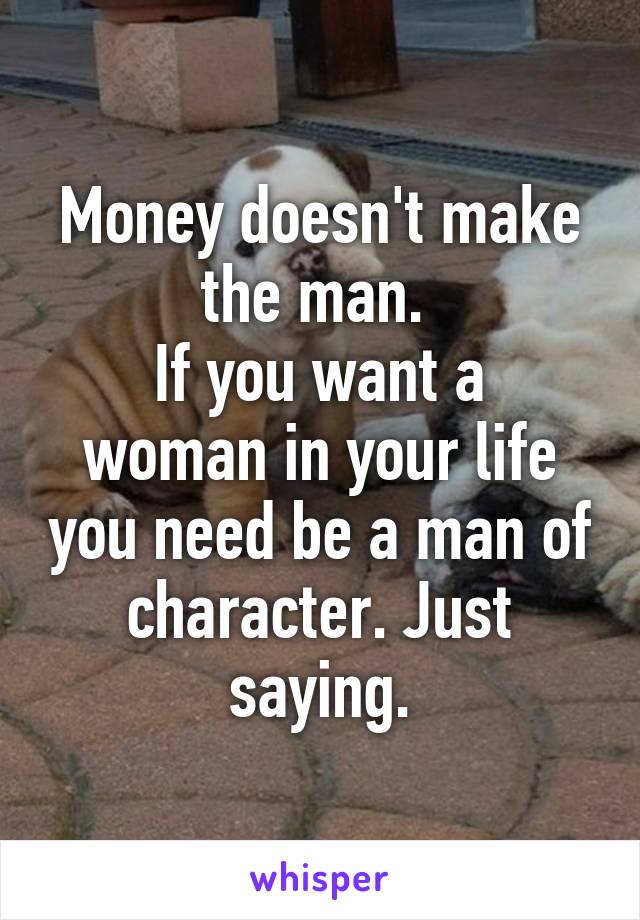 Money doesn't make the man. 
If you want a woman in your life you need be a man of character. Just saying.