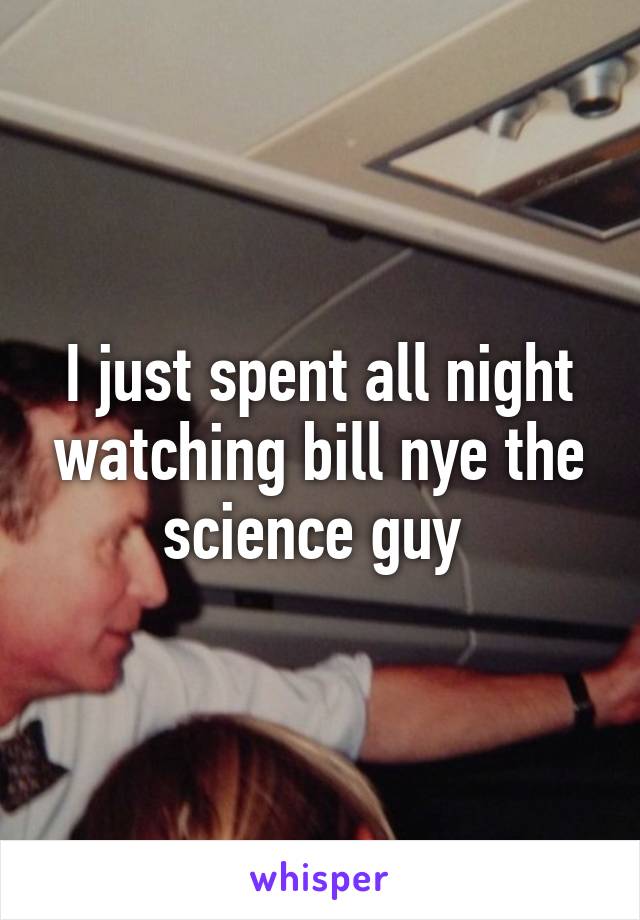 I just spent all night watching bill nye the science guy 