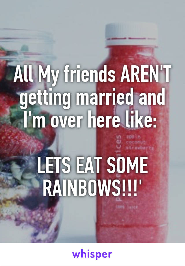 All My friends AREN'T getting married and I'm over here like: 

LETS EAT SOME RAINBOWS!!!'