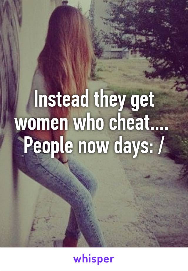 Instead they get women who cheat.... 
People now days: /
