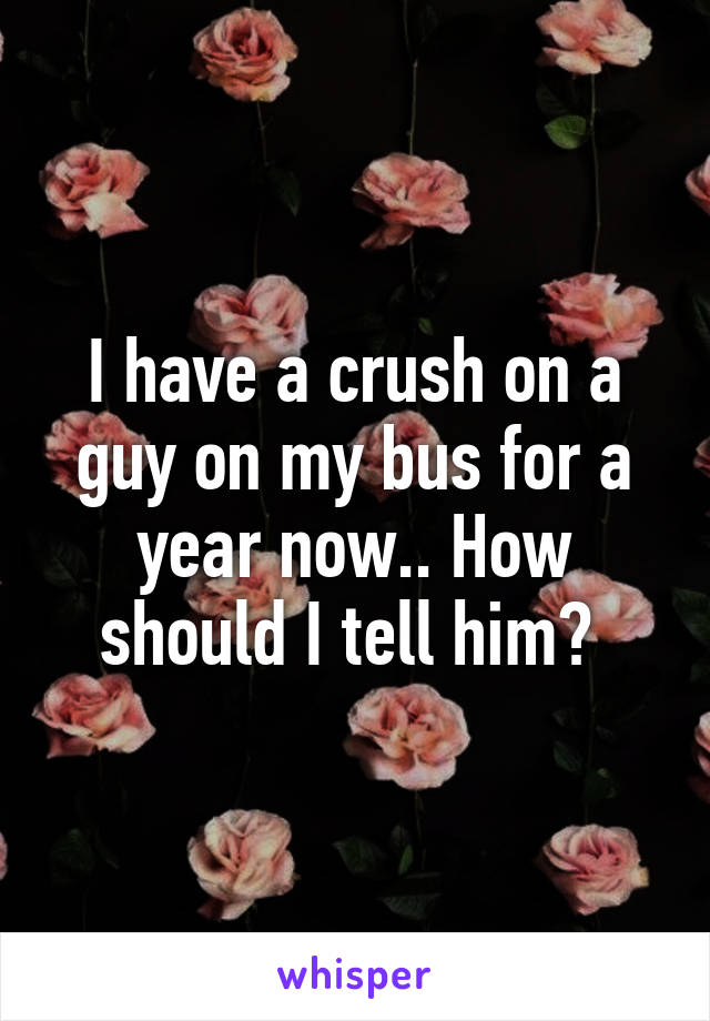 I have a crush on a guy on my bus for a year now.. How should I tell him? 