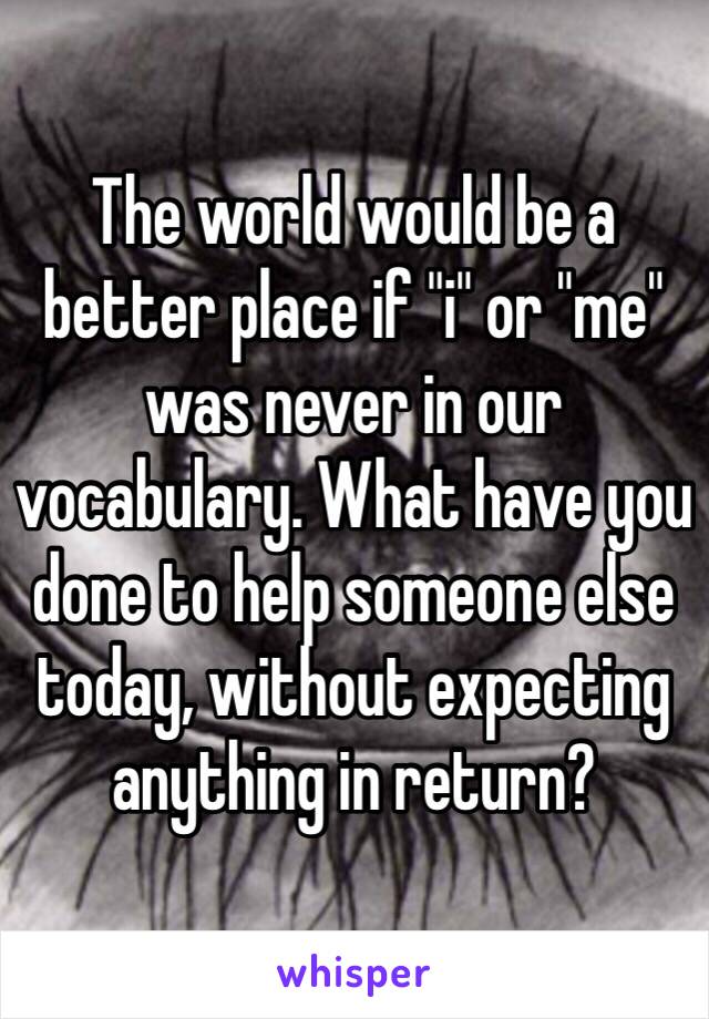 The world would be a better place if "i" or "me" was never in our vocabulary. What have you done to help someone else today, without expecting anything in return? 