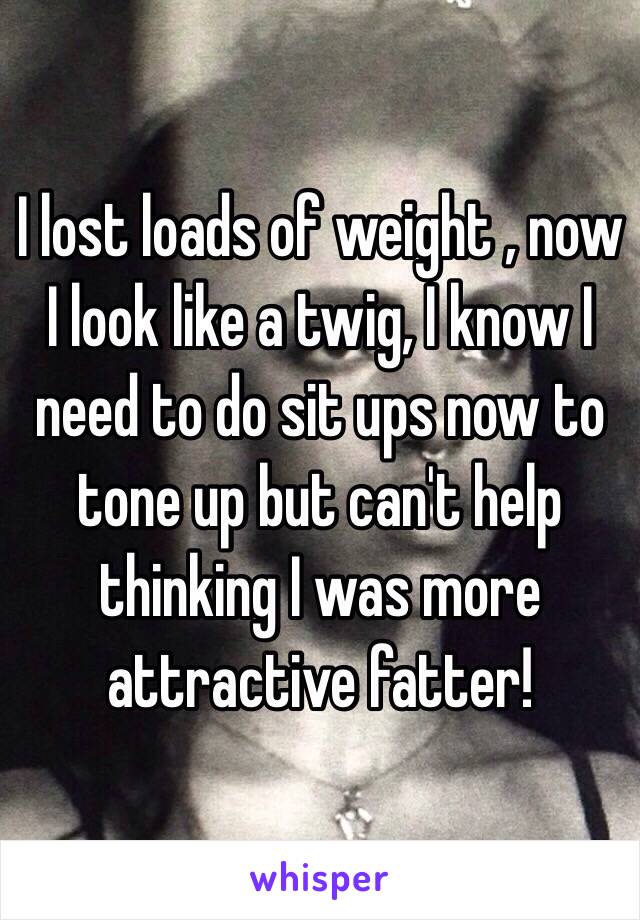 I lost loads of weight , now I look like a twig, I know I need to do sit ups now to tone up but can't help thinking I was more attractive fatter! 