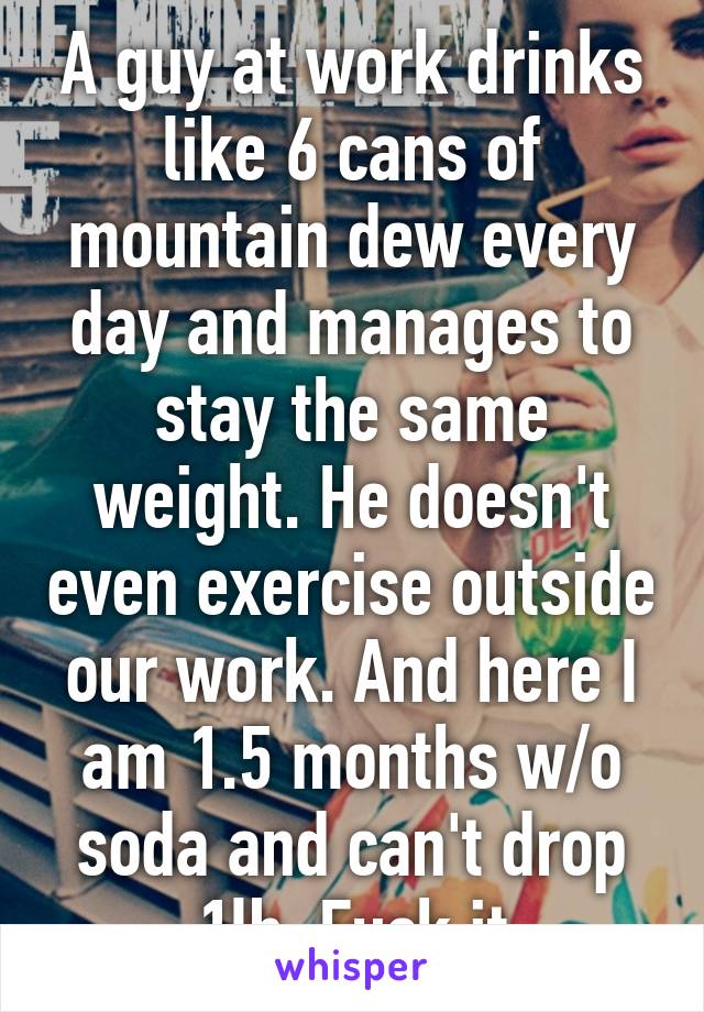 A guy at work drinks like 6 cans of mountain dew every day and manages to stay the same weight. He doesn't even exercise outside our work. And here I am 1.5 months w/o soda and can't drop 1lb. Fuck it