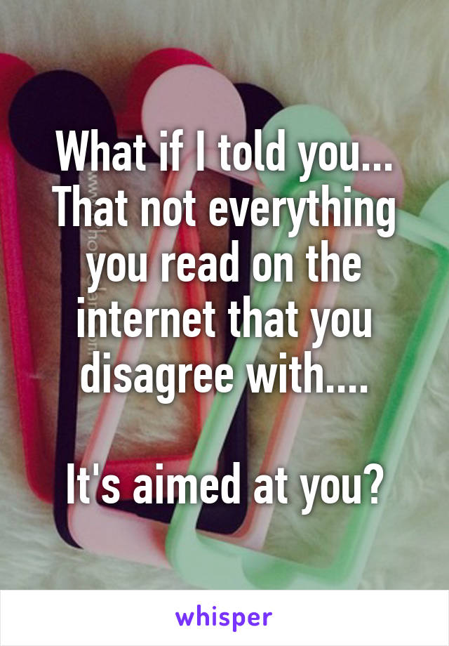 What if I told you... That not everything you read on the internet that you disagree with....

It's aimed at you?