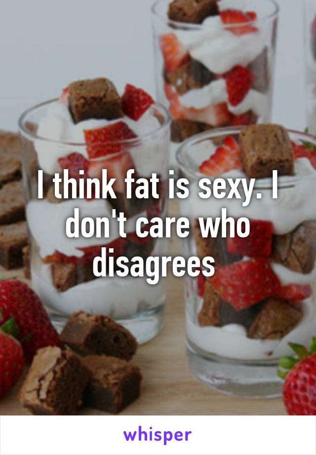 I think fat is sexy. I don't care who disagrees 