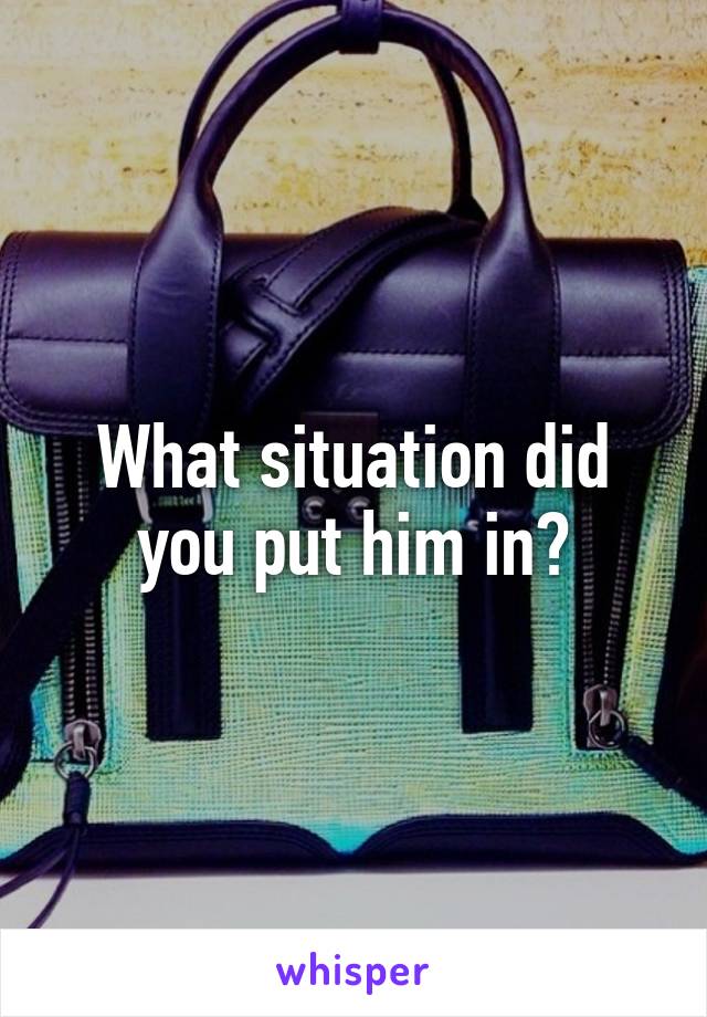 What situation did you put him in?