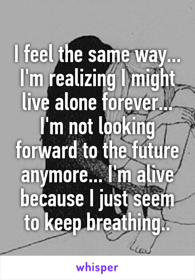 I feel the same way... I'm realizing I might live alone forever... I'm not looking forward to the future anymore... I'm alive because I just seem to keep breathing..