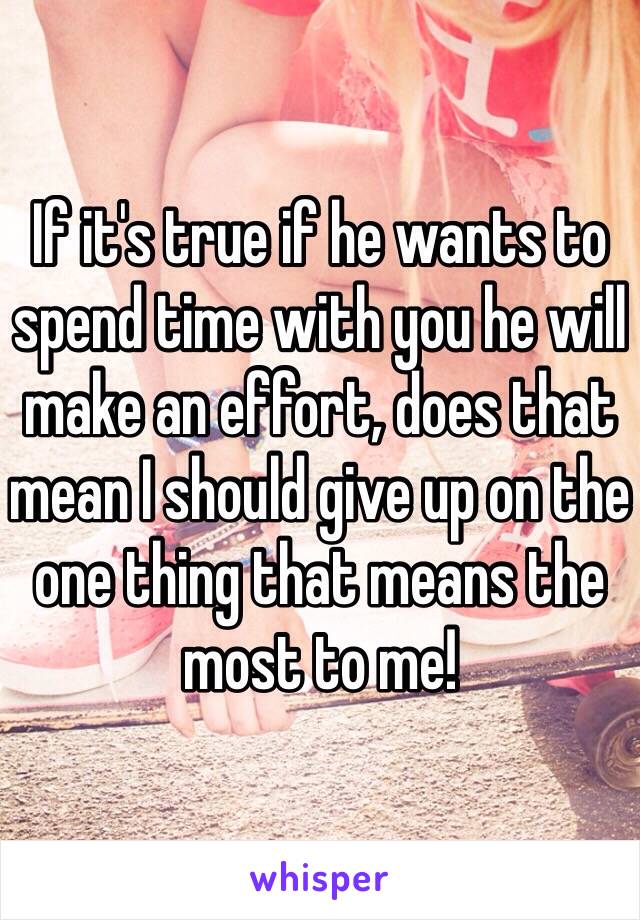 If it's true if he wants to spend time with you he will make an effort, does that mean I should give up on the one thing that means the most to me!