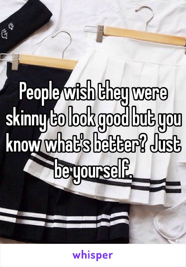 People wish they were skinny to look good but you know what's better? Just be yourself.