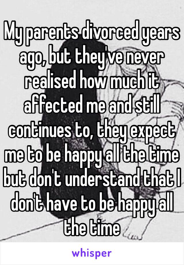 My parents divorced years ago, but they've never realised how much it affected me and still continues to, they expect me to be happy all the time but don't understand that I don't have to be happy all the time 