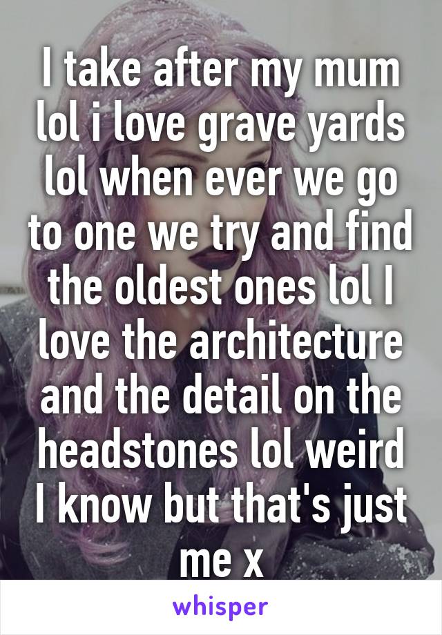 I take after my mum lol i love grave yards lol when ever we go to one we try and find the oldest ones lol I love the architecture and the detail on the headstones lol weird I know but that's just me x