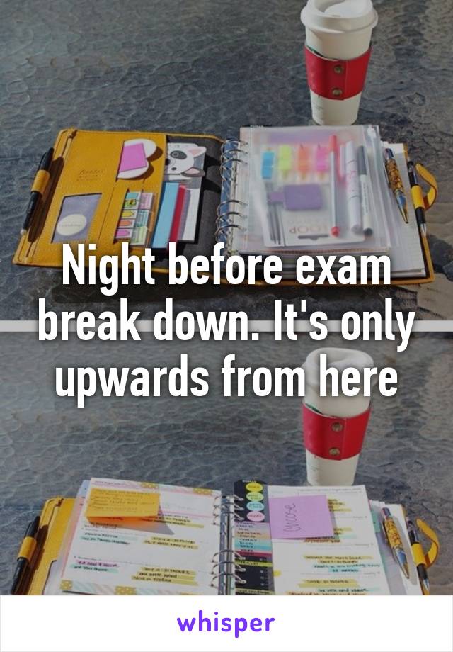 Night before exam break down. It's only upwards from here