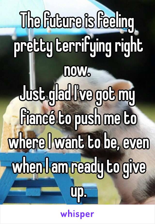 The future is feeling pretty terrifying right now. 
Just glad I've got my fiancé to push me to where I want to be, even when I am ready to give up.