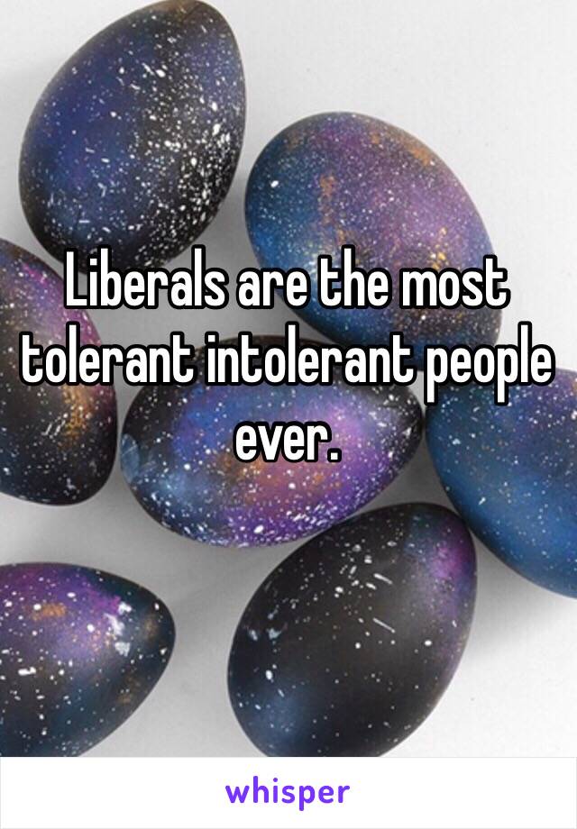 Liberals are the most tolerant intolerant people ever. 