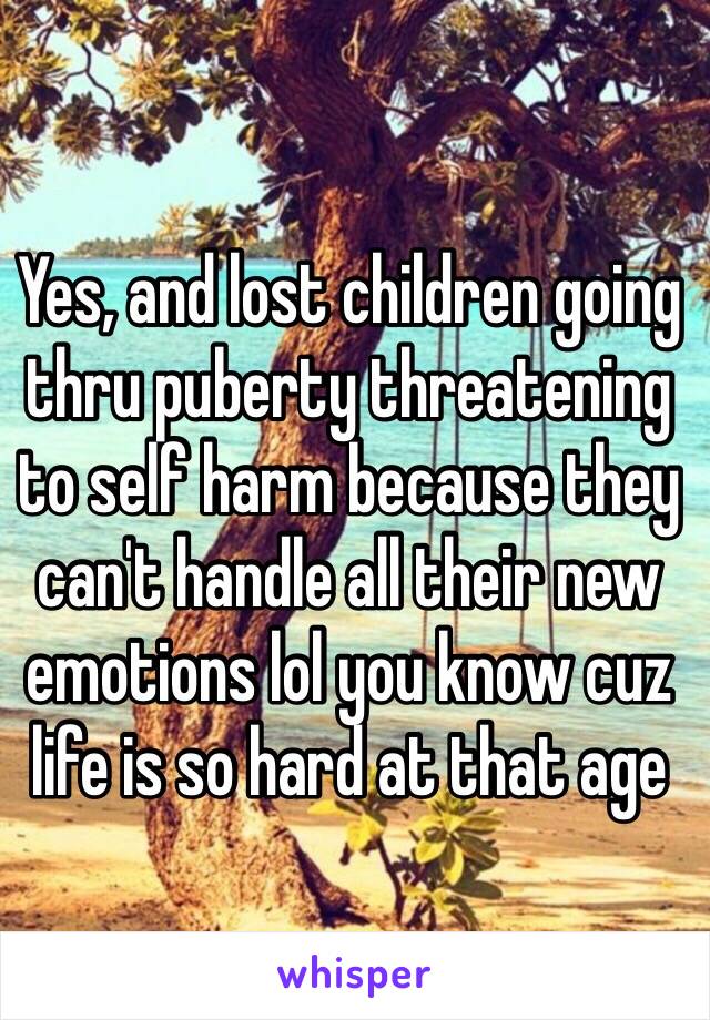 Yes, and lost children going thru puberty threatening to self harm because they can't handle all their new emotions lol you know cuz life is so hard at that age 