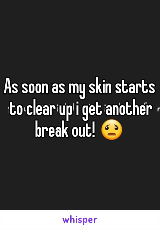 As soon as my skin starts to clear up i get another break out! 😦 