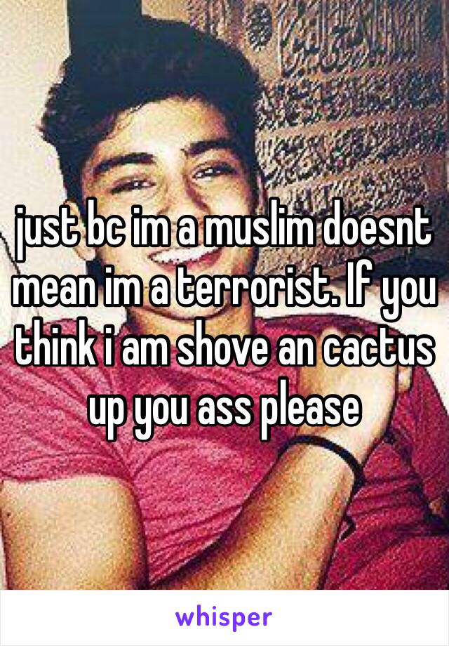 just bc im a muslim doesnt mean im a terrorist. If you think i am shove an cactus up you ass please