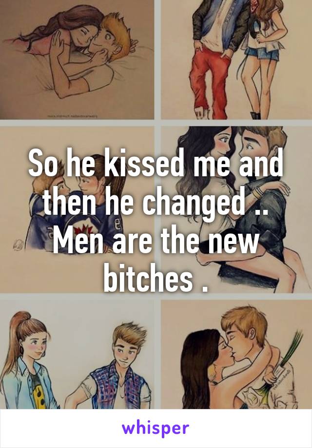 So he kissed me and then he changed .. Men are the new bitches .