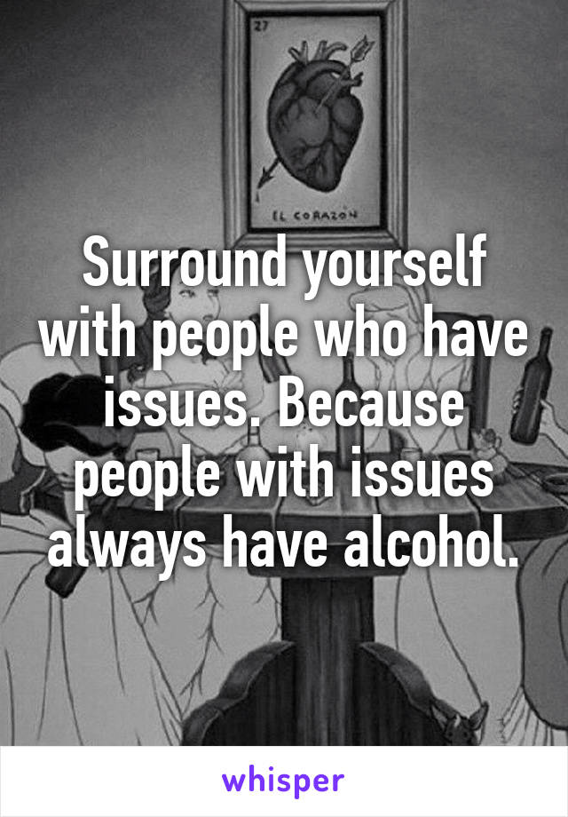 Surround yourself with people who have issues. Because people with issues always have alcohol.