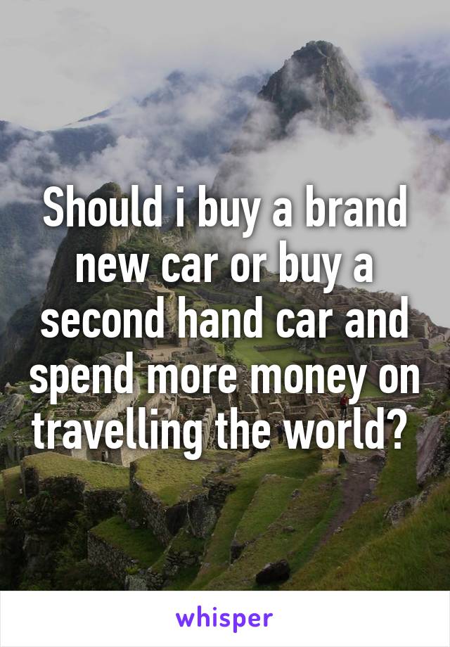 Should i buy a brand new car or buy a second hand car and spend more money on travelling the world? 