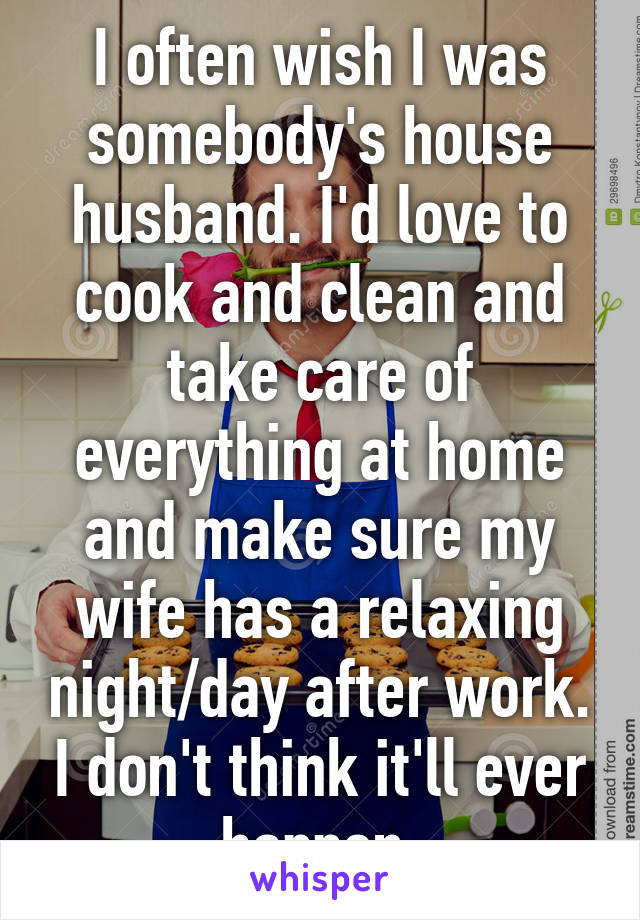 I often wish I was somebody's house husband. I'd love to cook and clean and take care of everything at home and make sure my wife has a relaxing night/day after work. I don't think it'll ever happen.