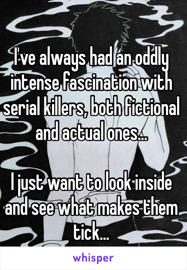 I've always had an oddly intense fascination with serial killers, both fictional and actual ones...

I just want to look inside and see what makes them tick...