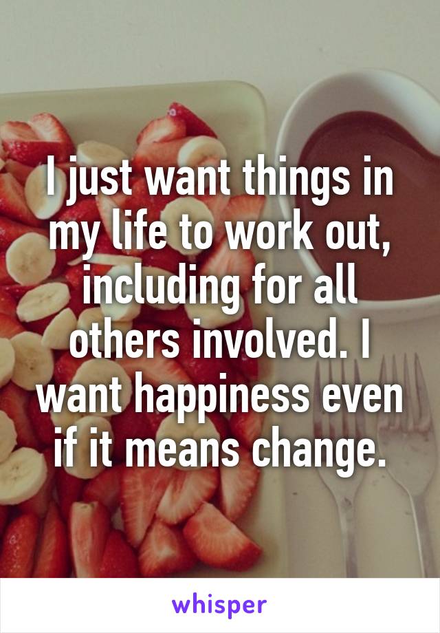 I just want things in my life to work out, including for all others involved. I want happiness even if it means change.