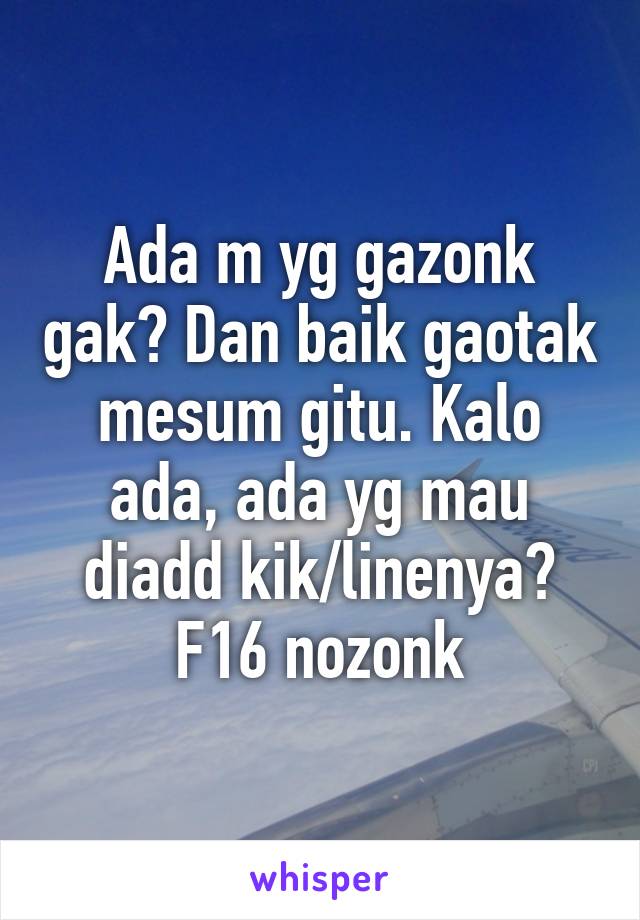 Ada m yg gazonk gak? Dan baik gaotak mesum gitu. Kalo ada, ada yg mau diadd kik/linenya? F16 nozonk