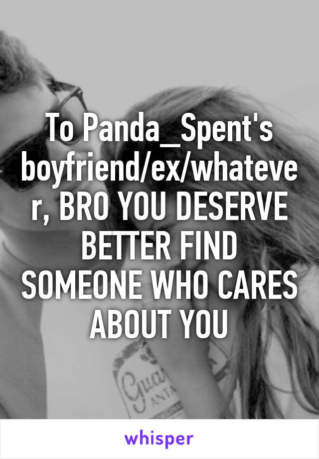 To Panda_Spent's boyfriend/ex/whatever, BRO YOU DESERVE BETTER FIND SOMEONE WHO CARES ABOUT YOU