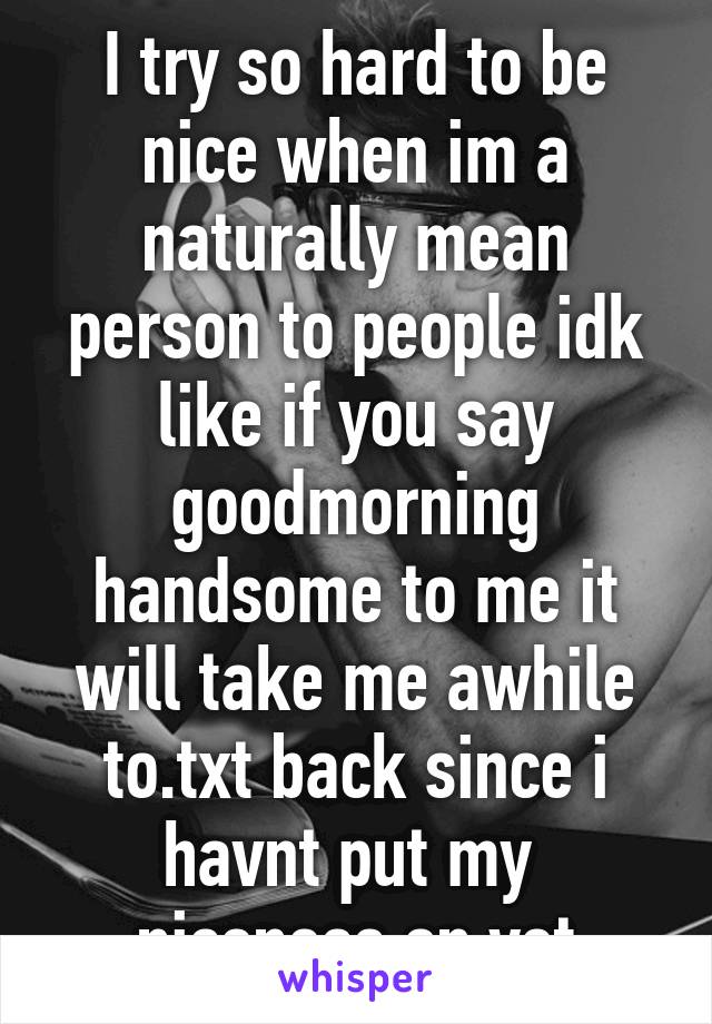 I try so hard to be nice when im a naturally mean person to people idk like if you say goodmorning handsome to me it will take me awhile to.txt back since i havnt put my  niceness on yet