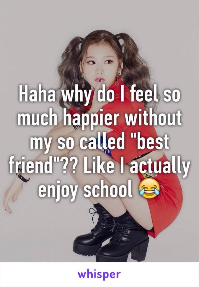 Haha why do I feel so much happier without my so called "best friend"?? Like I actually enjoy school 😂