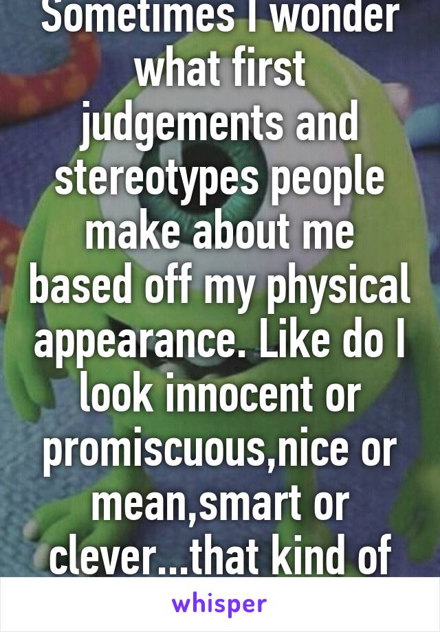 Sometimes I wonder what first judgements and stereotypes people make about me based off my physical appearance. Like do I look innocent or promiscuous,nice or mean,smart or clever...that kind of thing 