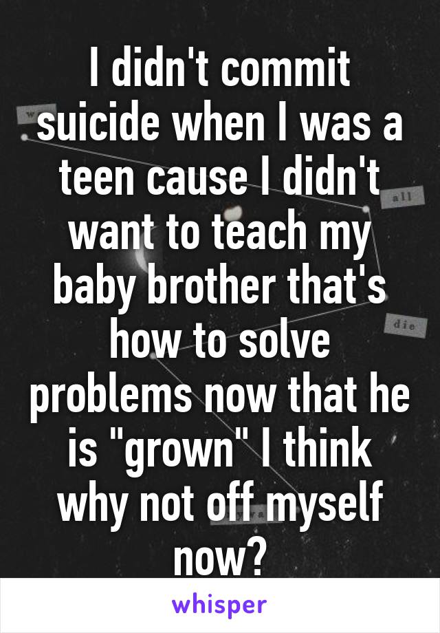 I didn't commit suicide when I was a teen cause I didn't want to teach my baby brother that's how to solve problems now that he is "grown" I think why not off myself now?