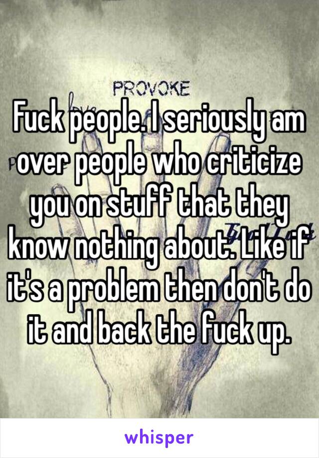 Fuck people. I seriously am over people who criticize you on stuff that they know nothing about. Like if it's a problem then don't do it and back the fuck up. 