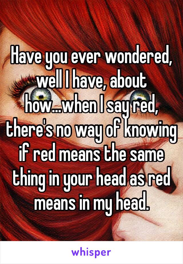 Have you ever wondered, well I have, about how...when I say red, there's no way of knowing if red means the same thing in your head as red means in my head. 