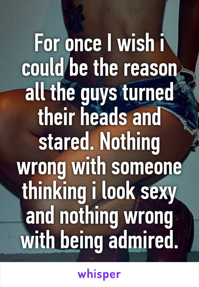 For once I wish i could be the reason all the guys turned their heads and stared. Nothing wrong with someone thinking i look sexy and nothing wrong with being admired.