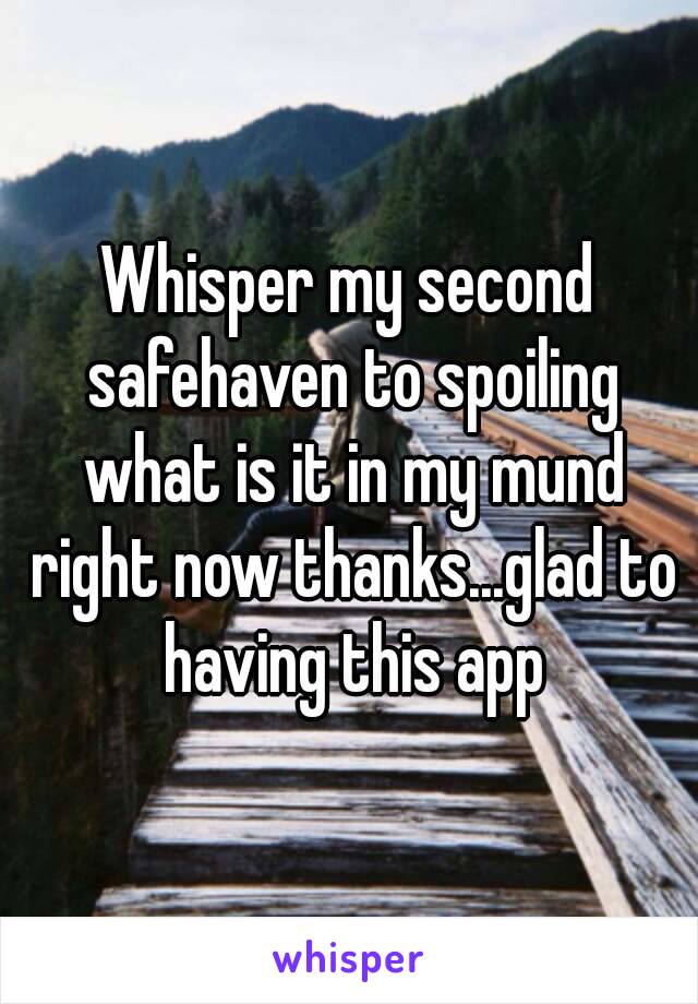 Whisper my second safehaven to spoiling what is it in my mund right now thanks...glad to having this app