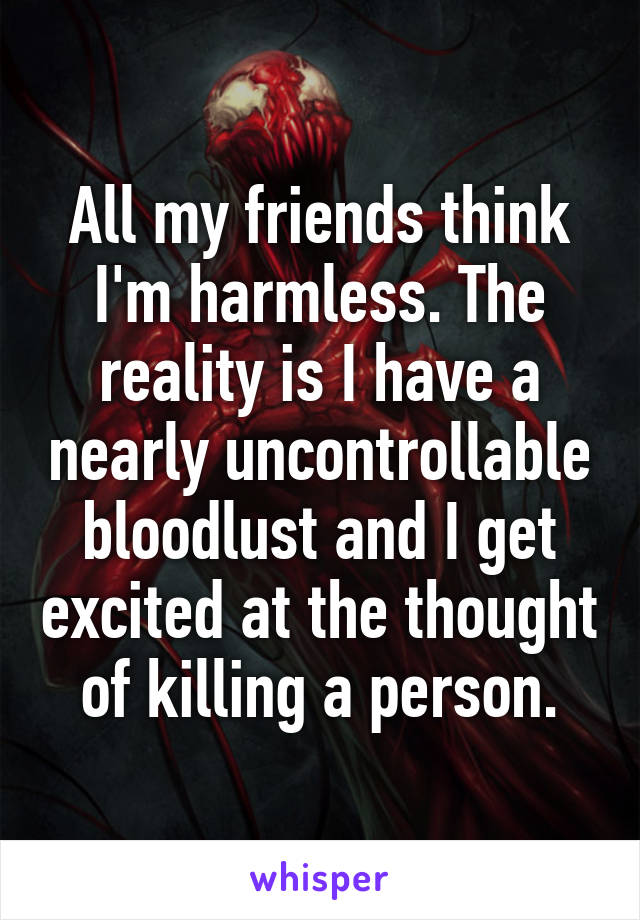 All my friends think I'm harmless. The reality is I have a nearly uncontrollable bloodlust and I get excited at the thought of killing a person.